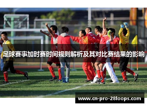 足球赛事加时赛时间规则解析及其对比赛结果的影响 足球赛事加时赛时间规则解析及其对比赛结果的影响