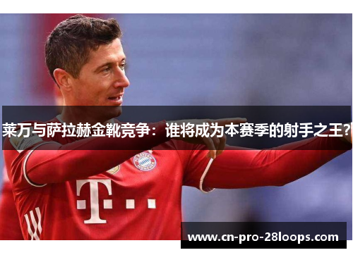 莱万与萨拉赫金靴竞争：谁将成为本赛季的射手之王？