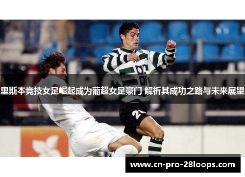 里斯本竞技女足崛起成为葡超女足豪门 解析其成功之路与未来展望