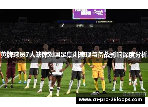 黄牌球员7人缺席对国足集训表现与备战影响深度分析